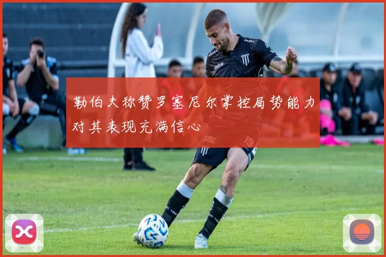 勒伯夫称赞罗塞尼尔掌控局势能力对其表现充满信心