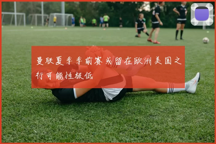 曼联夏季季前赛或留在欧洲美国之行可能性极低