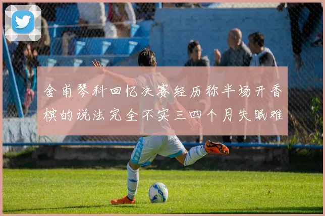 舍甫琴科回忆决赛经历称半场开香槟的说法完全不实三四个月失眠难以释怀