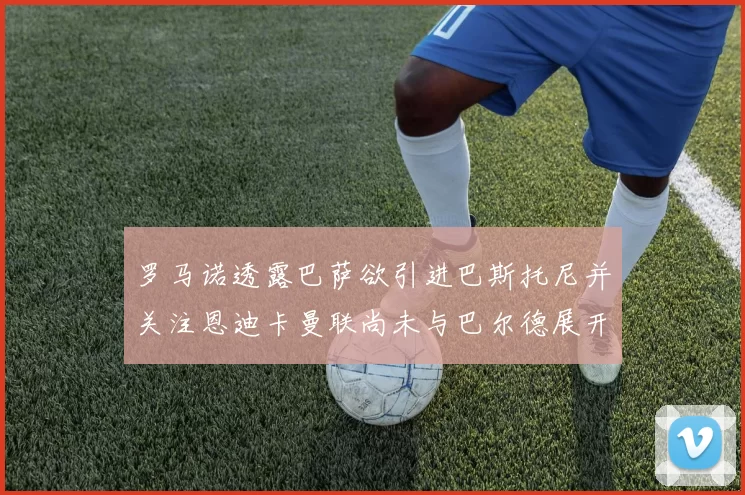 罗马诺透露巴萨欲引进巴斯托尼并关注恩迪卡曼联尚未与巴尔德展开谈判