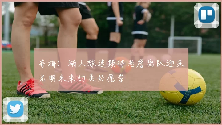 夸梅：湖人球迷期待老詹离队迎来光明未来的美好愿景