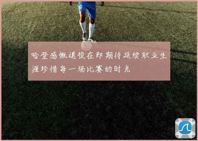 哈登感慨退役在即期待延续职业生涯珍惜每一场比赛的时光