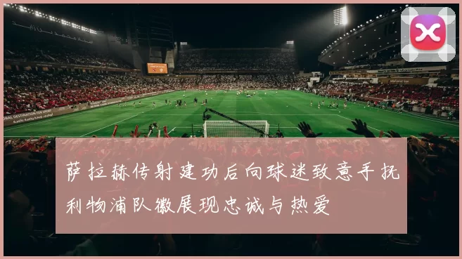 萨拉赫传射建功后向球迷致意手抚利物浦队徽展现忠诚与热爱