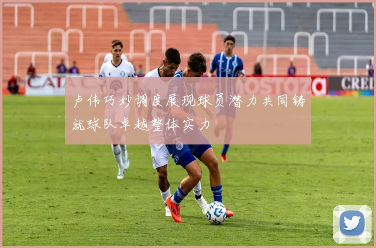 卢伟巧妙调度展现球员潜力共同铸就球队卓越整体实力