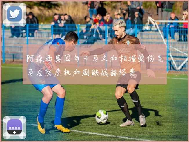 阿森西奥因与卡马文加相撞受伤皇马后防危机加剧缺战赫塔费