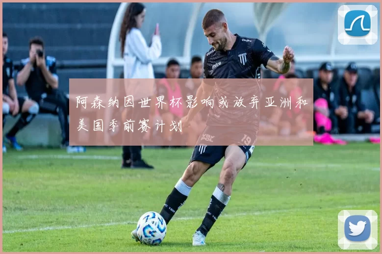 阿森纳因世界杯影响或放弃亚洲和美国季前赛计划