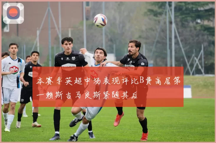 本赛季英超中场表现评比B费高居第一赖斯吉马良斯紧随其后