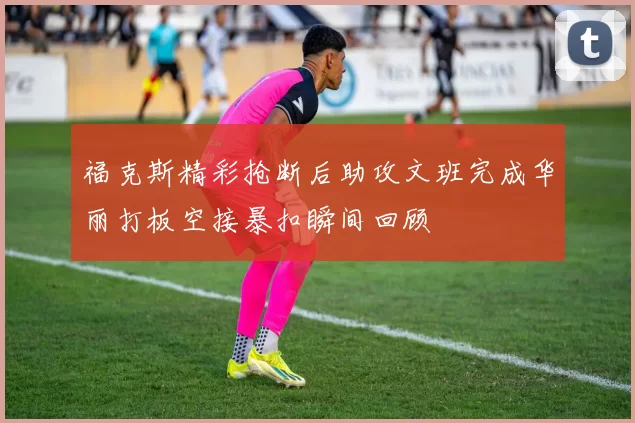 福克斯精彩抢断后助攻文班完成华丽打板空接暴扣瞬间回顾