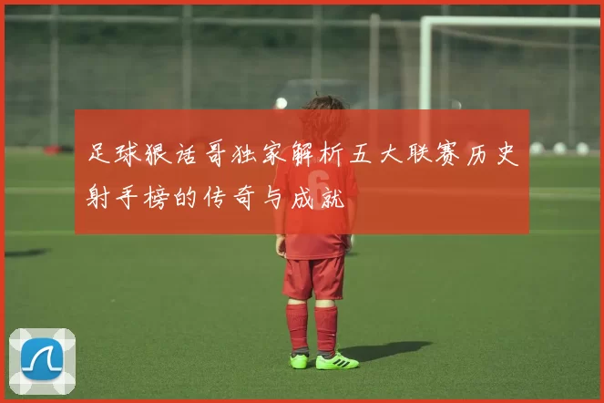 足球狠话哥独家解析五大联赛历史射手榜的传奇与成就
