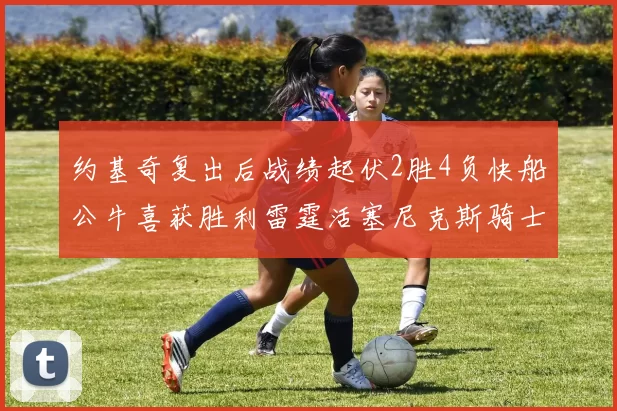 约基奇复出后战绩起伏2胜4负快船公牛喜获胜利雷霆活塞尼克斯骑士接连失利