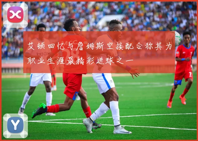 艾顿回忆与詹姆斯空接配合称其为职业生涯最精彩进球之一