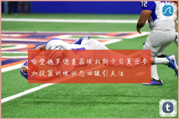 哈登施罗德基翁埃利斯今日复出参加投篮训练状态回暖引关注