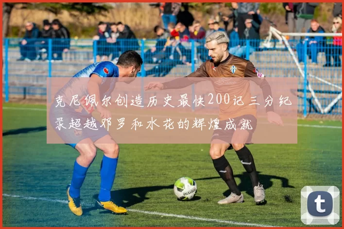 克尼佩尔创造历史最快200记三分纪录超越邓罗和水花的辉煌成就