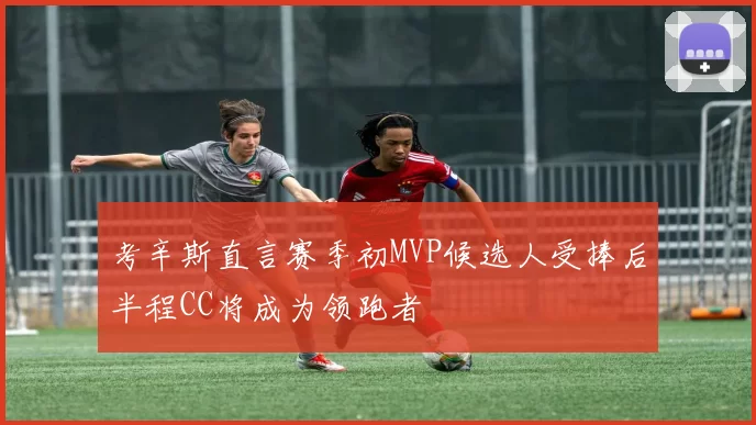 考辛斯直言赛季初MVP候选人受捧后半程CC将成为领跑者