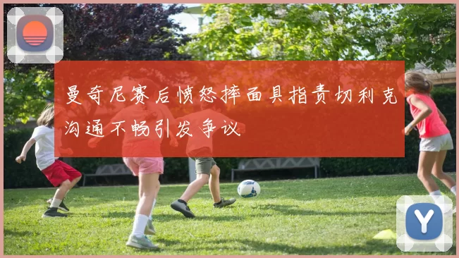 曼奇尼赛后愤怒摔面具指责切利克沟通不畅引发争议