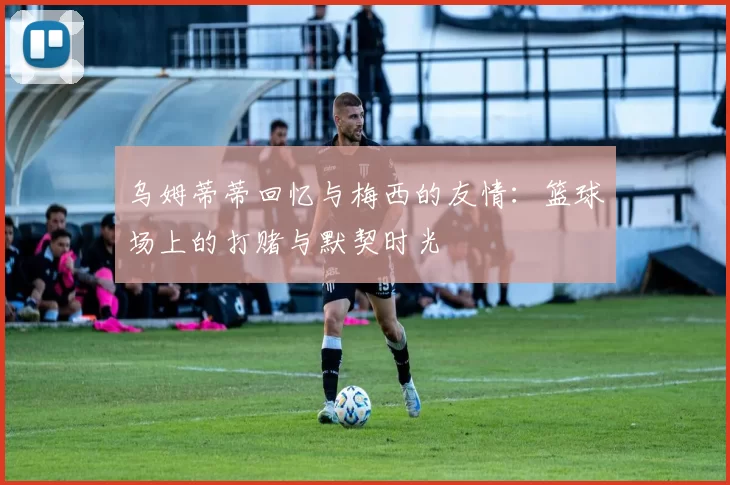 乌姆蒂蒂回忆与梅西的友情：篮球场上的打赌与默契时光