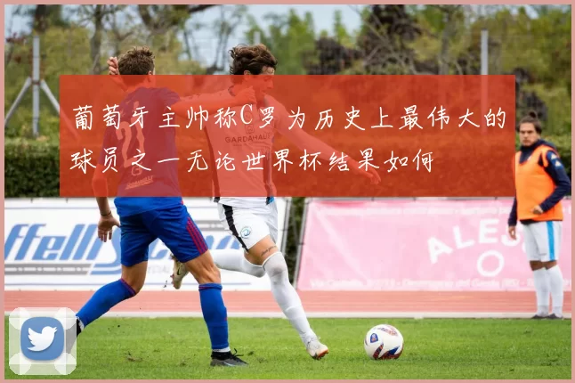 葡萄牙主帅称C罗为历史上最伟大的球员之一无论世界杯结果如何