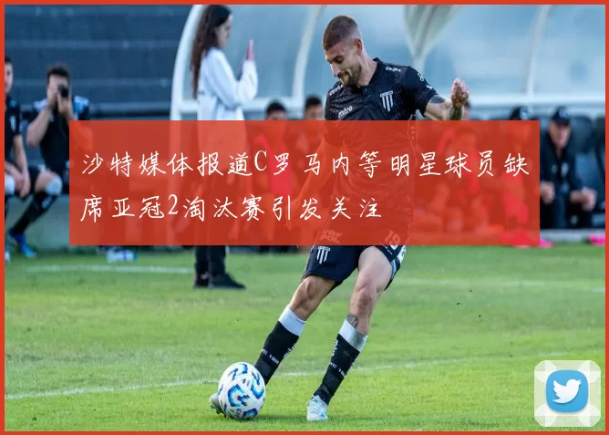 沙特媒体报道C罗马内等明星球员缺席亚冠2淘汰赛引发关注