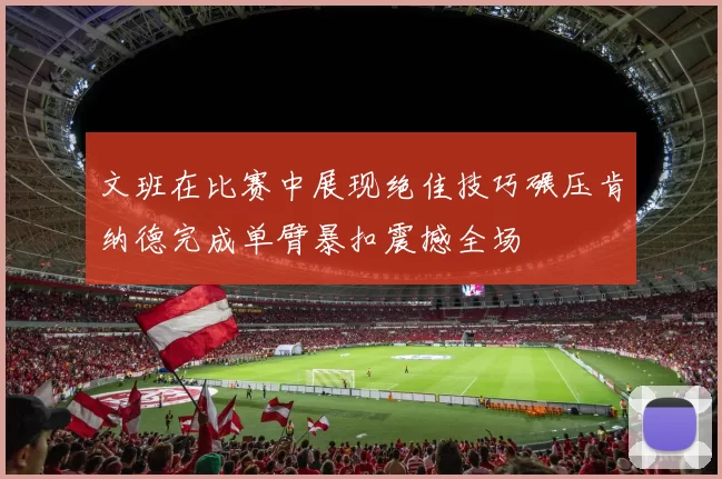 文班在比赛中展现绝佳技巧碾压肯纳德完成单臂暴扣震撼全场