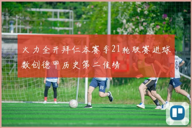 火力全开拜仁本赛季21轮联赛进球数创德甲历史第二佳绩