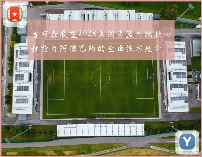 吉布森展望2028美国男篮内线核心杜伦与阿德巴约的全面技术结合