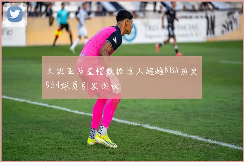文班亚马盖帽数据惊人超越NBA历史954球员引发热议