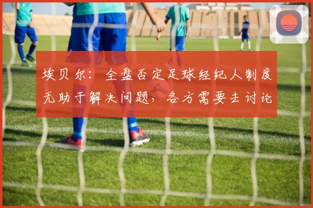 埃贝尔：全盘否定足球经纪人制度无助于解决问题，各方需要去讨论
