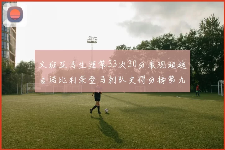 文班亚马生涯第33次30分表现超越吉诺比利荣登马刺队史得分榜第九位