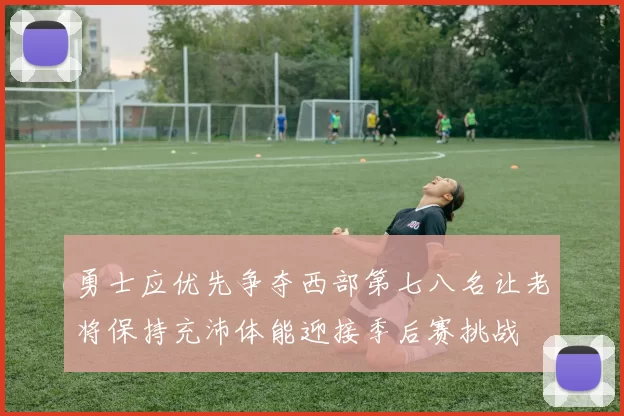 勇士应优先争夺西部第七八名让老将保持充沛体能迎接季后赛挑战