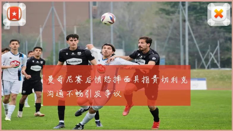 曼奇尼赛后愤怒摔面具指责切利克沟通不畅引发争议