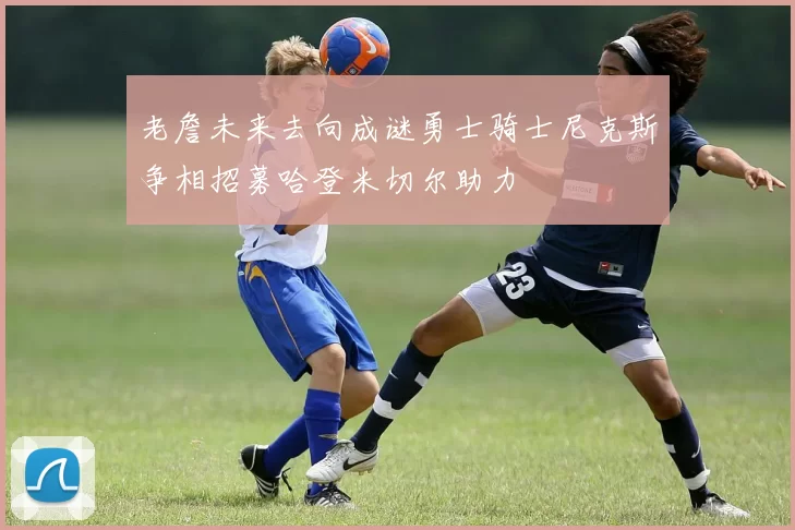 老詹未来去向成谜勇士骑士尼克斯争相招募哈登米切尔助力
