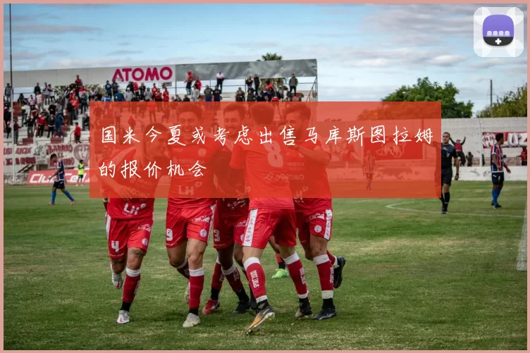国米今夏或考虑出售马库斯图拉姆的报价机会